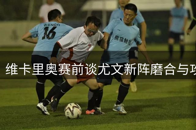 维卡里奥赛前谈尤文新阵磨合与攻防战术关键